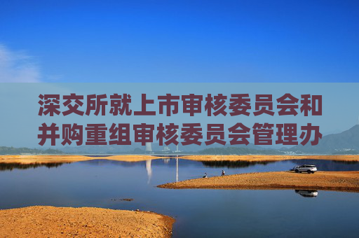 深交所就上市审核委员会和并购重组审核委员会管理办法公开征求意见