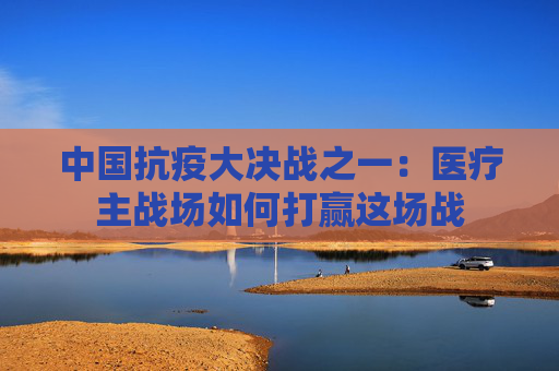 中国抗疫大决战之一：医疗主战场如何打赢这场战