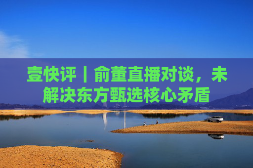 壹快评｜俞董直播对谈，未解决东方甄选核心矛盾