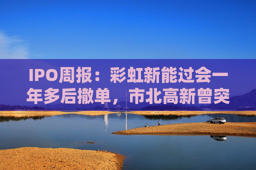 IPO周报：彩虹新能过会一年多后撤单，市北高新曾突击入股梦创双杨