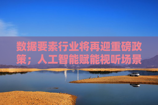 数据要素行业将再迎重磅政策；人工智能赋能视听场景获政策支持丨明日主题前瞻