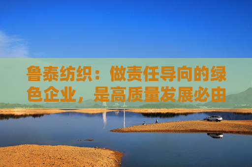 鲁泰纺织：做责任导向的绿色企业，是高质量发展必由之路