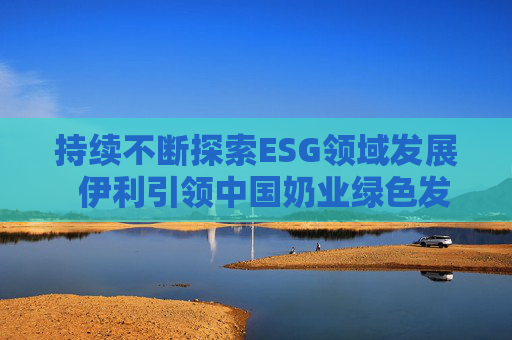 持续不断探索ESG领域发展  伊利引领中国奶业绿色发展