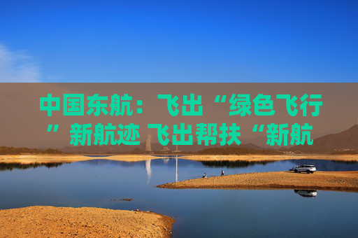 中国东航：飞出“绿色飞行”新航迹 飞出帮扶“新航程”