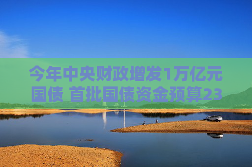 今年中央财政增发1万亿元国债 首批国债资金预算2379亿元已下达
