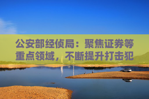 公安部经侦局：聚焦证券等重点领域，不断提升打击犯罪水平