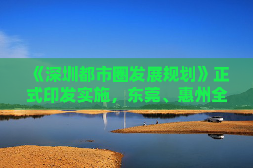 《深圳都市圈发展规划》正式印发实施，东莞、惠州全域和深汕特别合作区被纳入