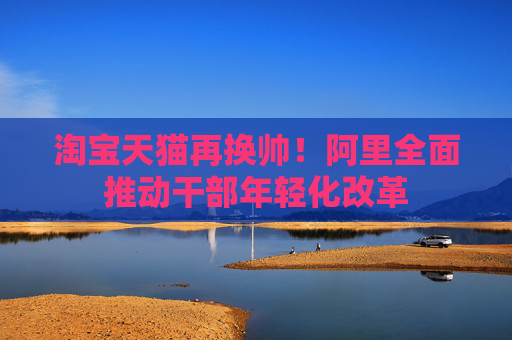 淘宝天猫再换帅！阿里全面推动干部年轻化改革