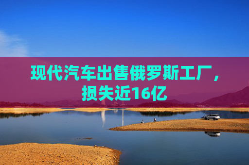 现代汽车出售俄罗斯工厂，损失近16亿