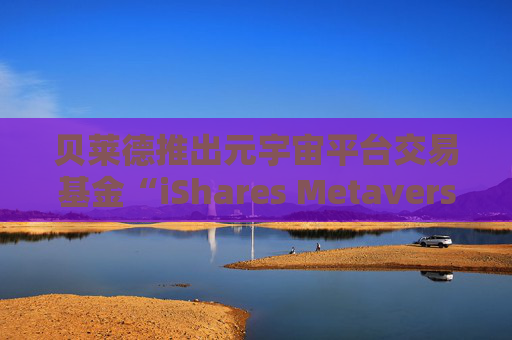 贝莱德推出元宇宙平台交易基金“iShares Metaverse UCITS” ETF