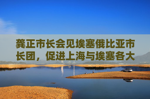 龚正市长会见埃塞俄比亚市长团，促进上海与埃塞各大城市加强交流增进了解