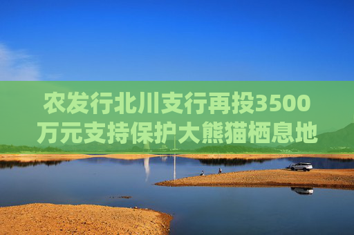农发行北川支行再投3500万元支持保护大熊猫栖息地