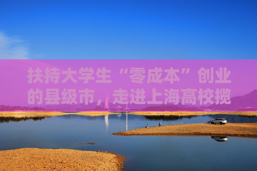 扶持大学生“零成本”创业的县级市，走进上海高校揽才
