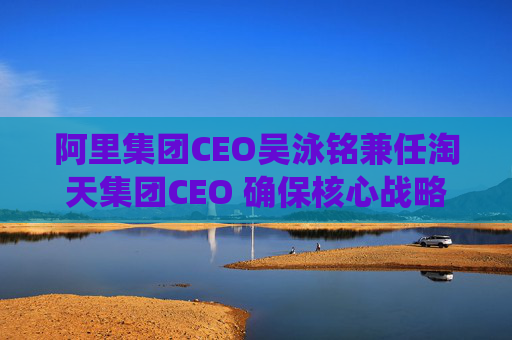 阿里集团CEO吴泳铭兼任淘天集团CEO 确保核心战略统一指挥