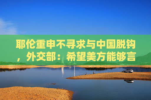 耶伦重申不寻求与中国脱钩，外交部：希望美方能够言行一致