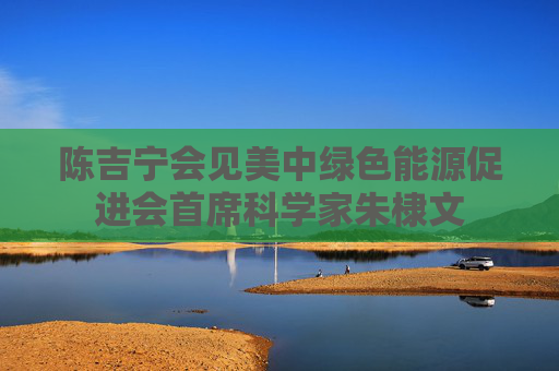 陈吉宁会见美中绿色能源促进会首席科学家朱棣文