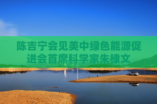 陈吉宁会见美中绿色能源促进会首席科学家朱棣文