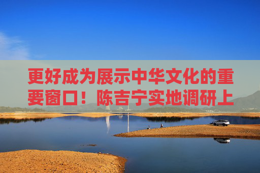 更好成为展示中华文化的重要窗口！陈吉宁实地调研上海博物馆东馆、上海大歌剧院、上海书城