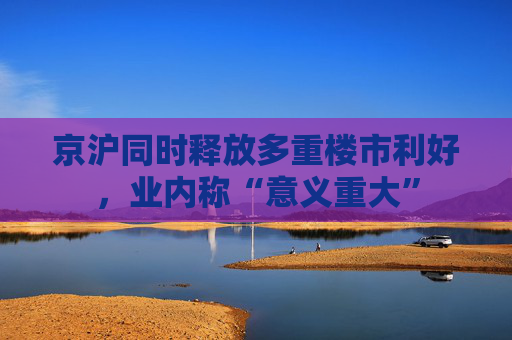 京沪同时释放多重楼市利好，业内称“意义重大”