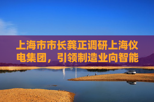 上海市市长龚正调研上海仪电集团，引领制造业向智能化方向转型，加快形成新质生产力