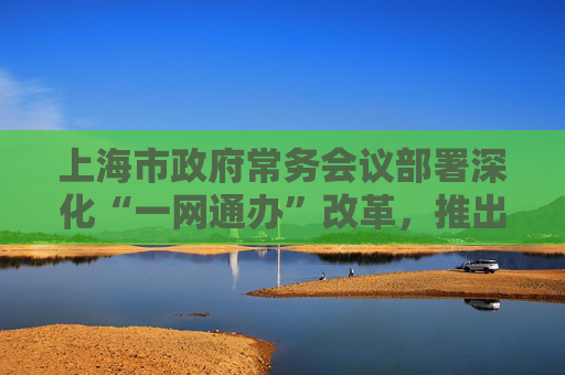 上海市政府常务会议部署深化“一网通办”改革，推出更多首创性引领性举措
