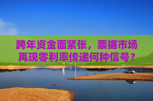跨年资金面紧张，票据市场再现零利率传递何种信号？