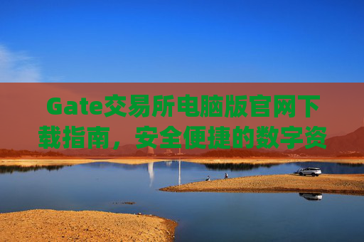 Gate交易所电脑版官网下载指南，安全便捷的数字资产交易平台 gate交易所电脑版官网下载