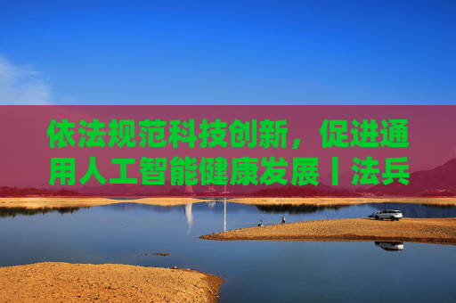 依法规范科技创新，促进通用人工智能健康发展丨法兵经言