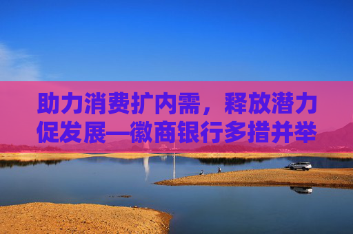 助力消费扩内需，释放潜力促发展—徽商银行多措并举助力消费回暖