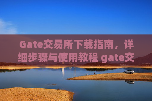Gate交易所下载指南，详细步骤与使用教程 gate交易所怎么下载