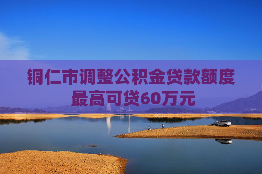 铜仁市调整公积金贷款额度 最高可贷60万元