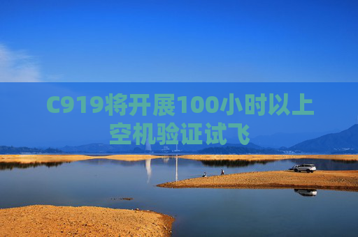 C919将开展100小时以上空机验证试飞