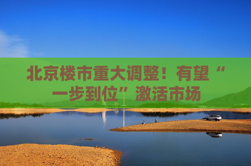 北京楼市重大调整！有望“一步到位”激活市场