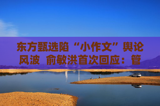 东方甄选陷“小作文”舆论风波  俞敏洪首次回应：管理有漏洞