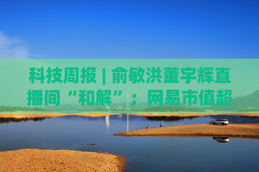 科技周报 | 俞敏洪董宇辉直播间“和解”；网易市值超美团； “董明珠怒斥孟羽童”冲上热搜
