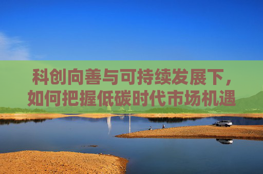 科创向善与可持续发展下，如何把握低碳时代市场机遇？
