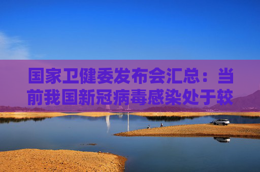 国家卫健委发布会汇总：当前我国新冠病毒感染处于较低流行水平