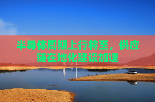 半导体周期上行将至，供应链在地化建设加速