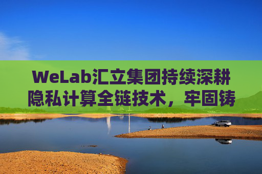 WeLab汇立集团持续深耕隐私计算全链技术，牢固铸造信息安全屏障