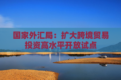 国家外汇局：扩大跨境贸易投资高水平开放试点
