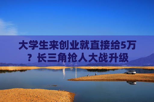 大学生来创业就直接给5万？长三角抢人大战升级