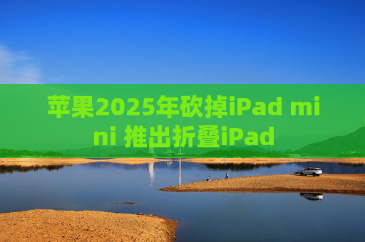 苹果2025年砍掉iPad mini 推出折叠iPad