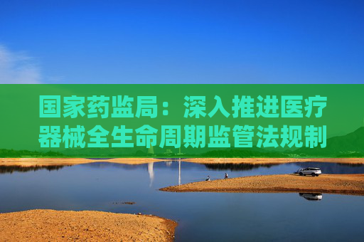 国家药监局：深入推进医疗器械全生命周期监管法规制度研究