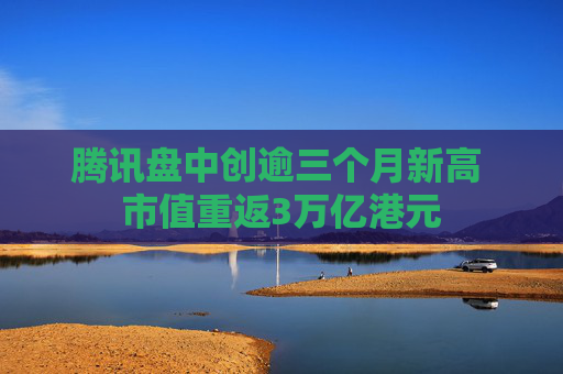 腾讯盘中创逾三个月新高 市值重返3万亿港元