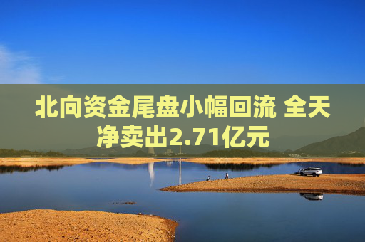 北向资金尾盘小幅回流 全天净卖出2.71亿元