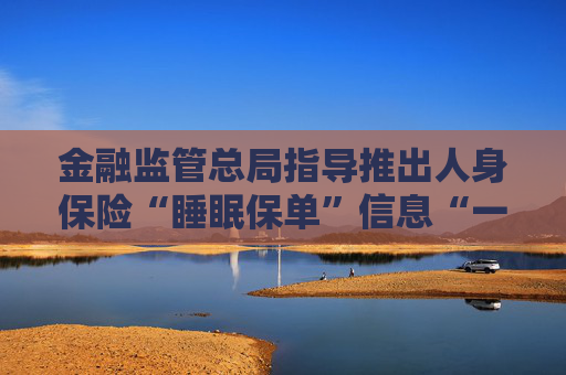 金融监管总局指导推出人身保险“睡眠保单”信息“一站式”查询平台 险企深入开展“睡眠保单”清理专项工作