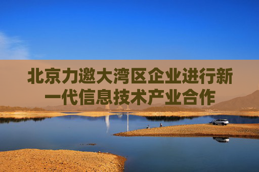 北京力邀大湾区企业进行新一代信息技术产业合作