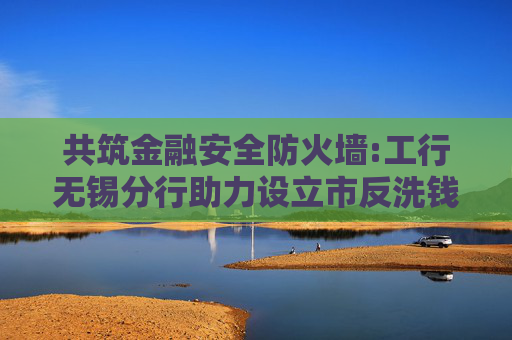 共筑金融安全防火墙:工行无锡分行助力设立市反洗钱宣传教育基地