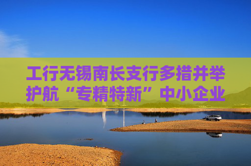 工行无锡南长支行多措并举护航“专精特新”中小企业高质量发展