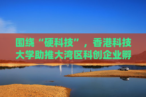 围绕“硬科技”，香港科技大学助推大湾区科创企业孵化